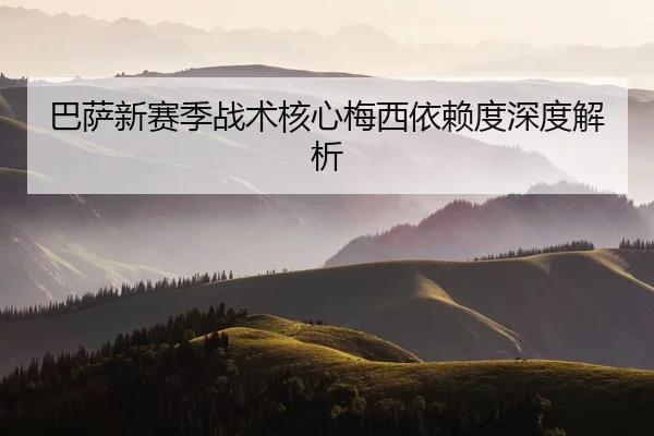巴萨新赛季战术核心梅西依赖度深度解析