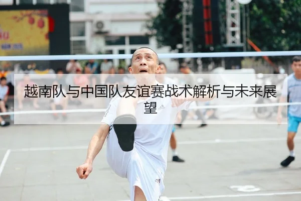越南队与中国队友谊赛战术解析与未来展望